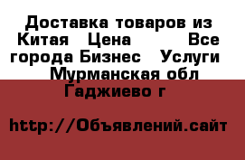 Доставка товаров из Китая › Цена ­ 100 - Все города Бизнес » Услуги   . Мурманская обл.,Гаджиево г.